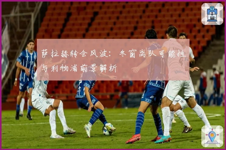 萨拉赫转会风波：冬窗离队可能性与利物浦前景解析