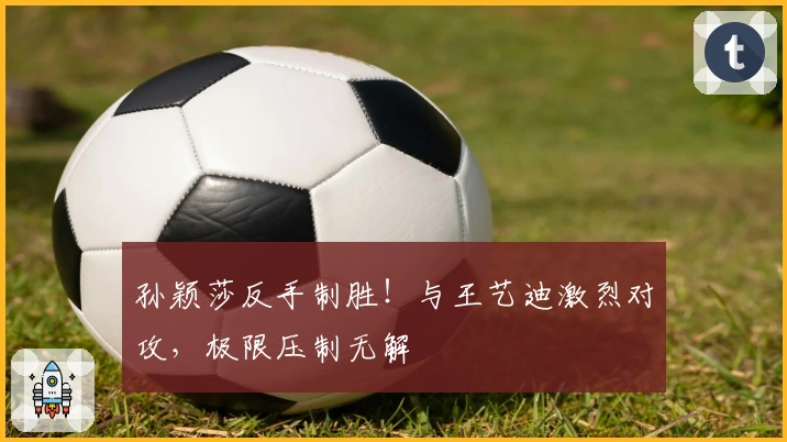 孙颖莎反手制胜！与王艺迪激烈对攻，极限压制无解