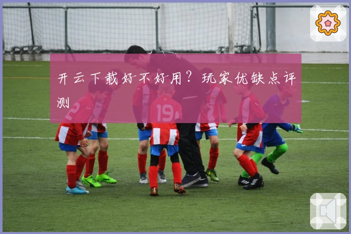 开云下载好不好用？玩家优缺点评测