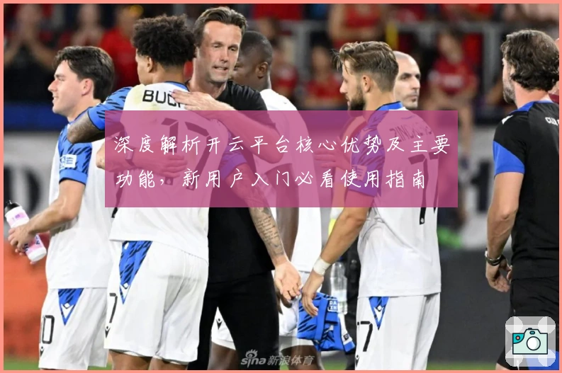 深度解析开云平台核心优势及主要功能，新用户入门必看使用指南