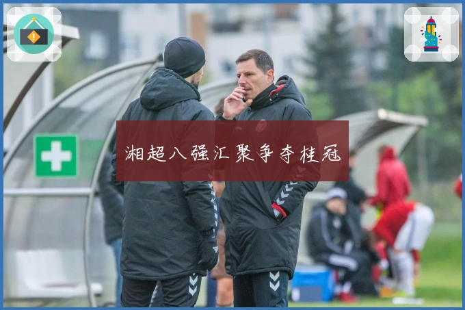 湘超八强汇聚争夺桂冠