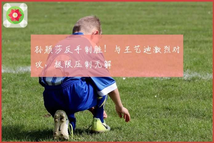 孙颖莎反手制胜！与王艺迪激烈对攻，极限压制无解