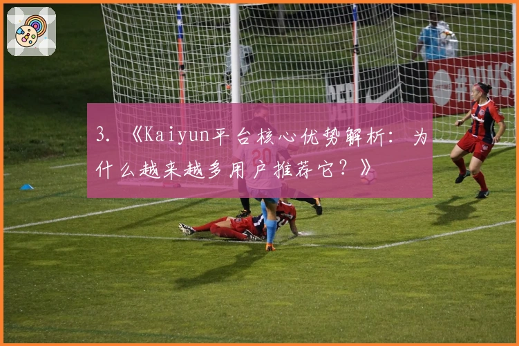 3. 《Kaiyun平台核心优势解析：为什么越来越多用户推荐它？》